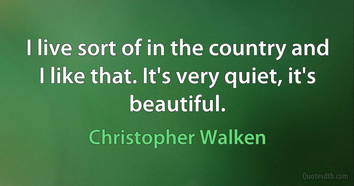 I live sort of in the country and I like that. It's very quiet, it's beautiful. (Christopher Walken)