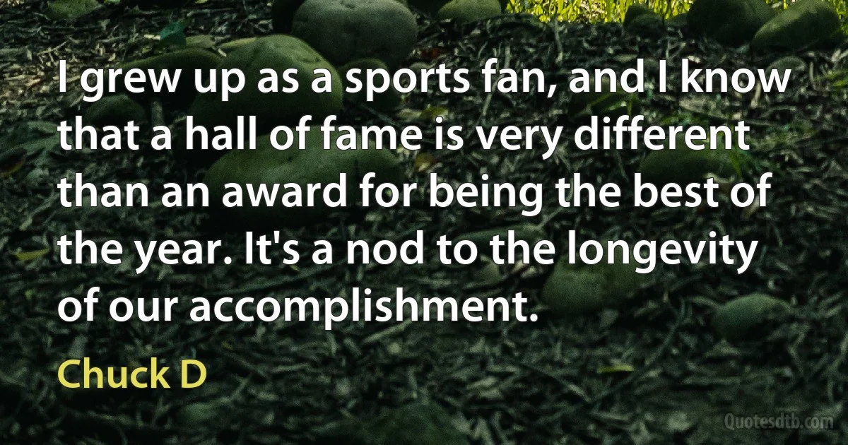 I grew up as a sports fan, and I know that a hall of fame is very different than an award for being the best of the year. It's a nod to the longevity of our accomplishment. (Chuck D)