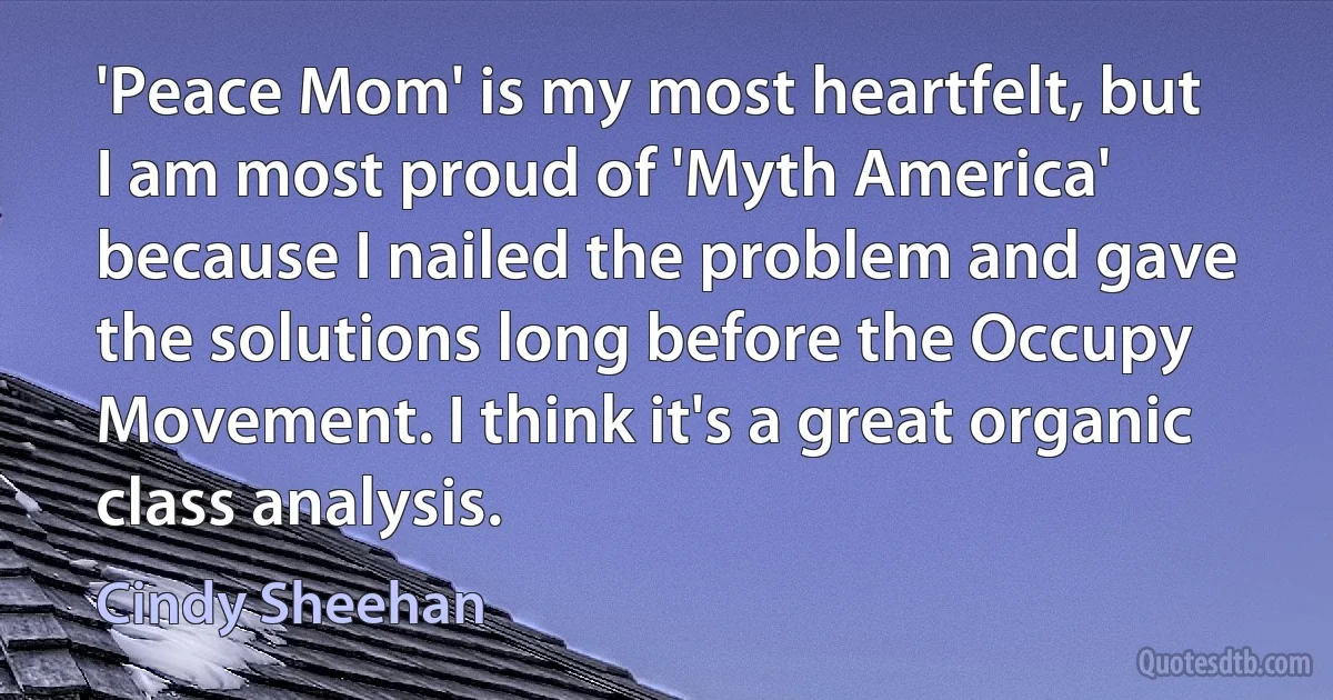 'Peace Mom' is my most heartfelt, but I am most proud of 'Myth America' because I nailed the problem and gave the solutions long before the Occupy Movement. I think it's a great organic class analysis. (Cindy Sheehan)