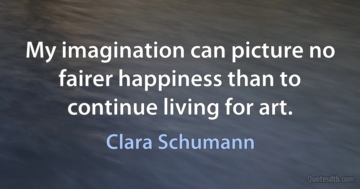 My imagination can picture no fairer happiness than to continue living for art. (Clara Schumann)