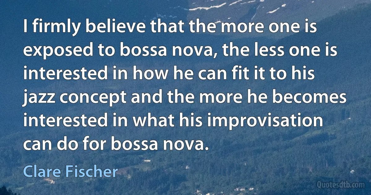 I firmly believe that the more one is exposed to bossa nova, the less one is interested in how he can fit it to his jazz concept and the more he becomes interested in what his improvisation can do for bossa nova. (Clare Fischer)