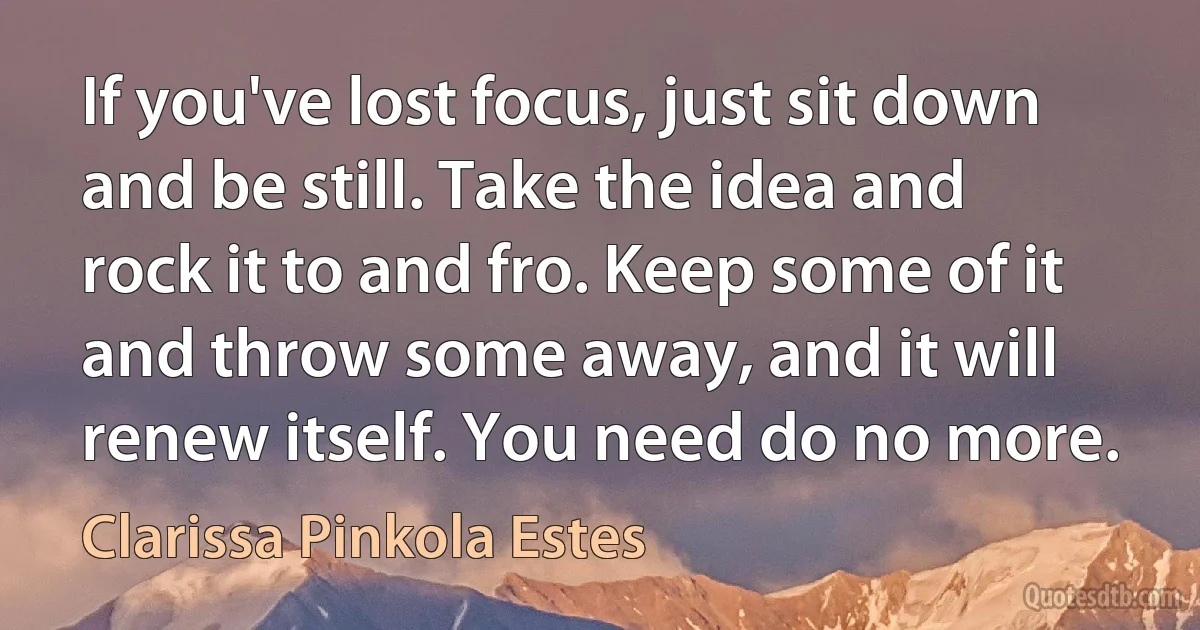 If you've lost focus, just sit down and be still. Take the idea and rock it to and fro. Keep some of it and throw some away, and it will renew itself. You need do no more. (Clarissa Pinkola Estes)