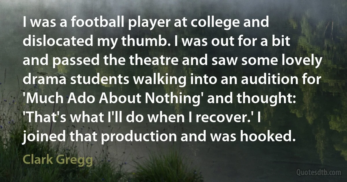 I was a football player at college and dislocated my thumb. I was out for a bit and passed the theatre and saw some lovely drama students walking into an audition for 'Much Ado About Nothing' and thought: 'That's what I'll do when I recover.' I joined that production and was hooked. (Clark Gregg)