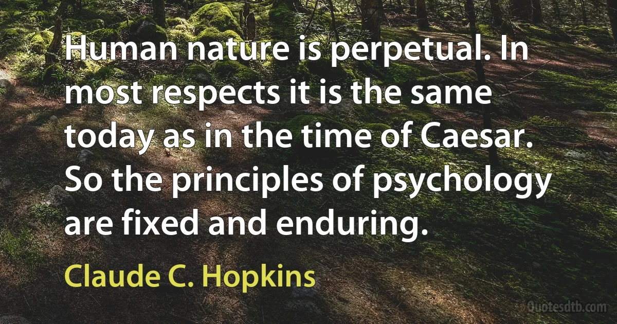 Human nature is perpetual. In most respects it is the same today as in the time of Caesar. So the principles of psychology are fixed and enduring. (Claude C. Hopkins)