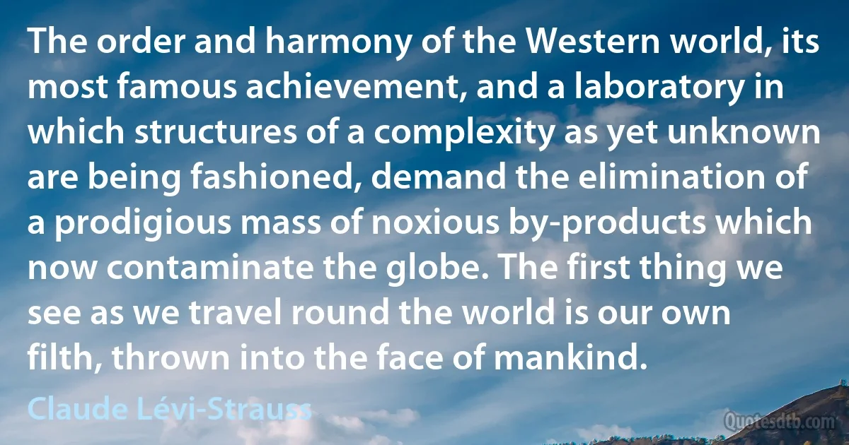 The order and harmony of the Western world, its most famous achievement, and a laboratory in which structures of a complexity as yet unknown are being fashioned, demand the elimination of a prodigious mass of noxious by-products which now contaminate the globe. The first thing we see as we travel round the world is our own filth, thrown into the face of mankind. (Claude Lévi-Strauss)