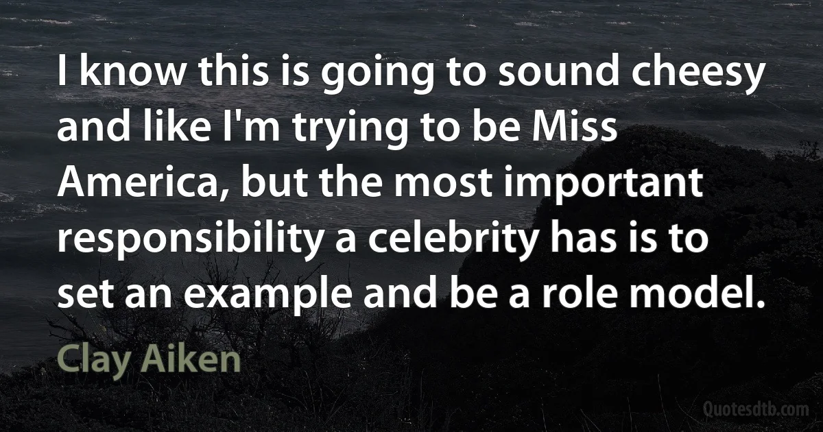 I know this is going to sound cheesy and like I'm trying to be Miss America, but the most important responsibility a celebrity has is to set an example and be a role model. (Clay Aiken)