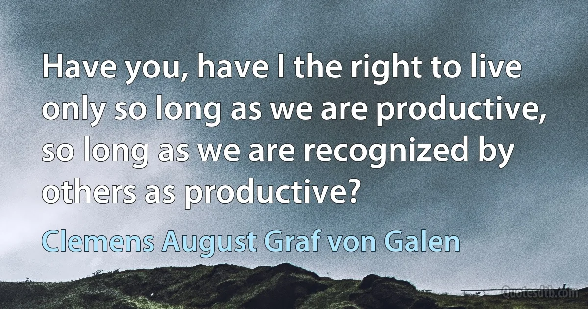 Have you, have I the right to live only so long as we are productive, so long as we are recognized by others as productive? (Clemens August Graf von Galen)