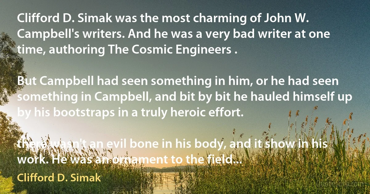 Clifford D. Simak was the most charming of John W. Campbell's writers. And he was a very bad writer at one time, authoring The Cosmic Engineers .

But Campbell had seen something in him, or he had seen something in Campbell, and bit by bit he hauled himself up by his bootstraps in a truly heroic effort.

there wasn't an evil bone in his body, and it show in his work. He was an ornament to the field... (Clifford D. Simak)