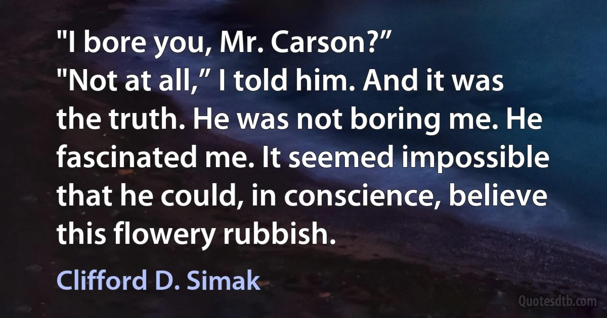 "I bore you, Mr. Carson?”
"Not at all,” I told him. And it was the truth. He was not boring me. He fascinated me. It seemed impossible that he could, in conscience, believe this flowery rubbish. (Clifford D. Simak)