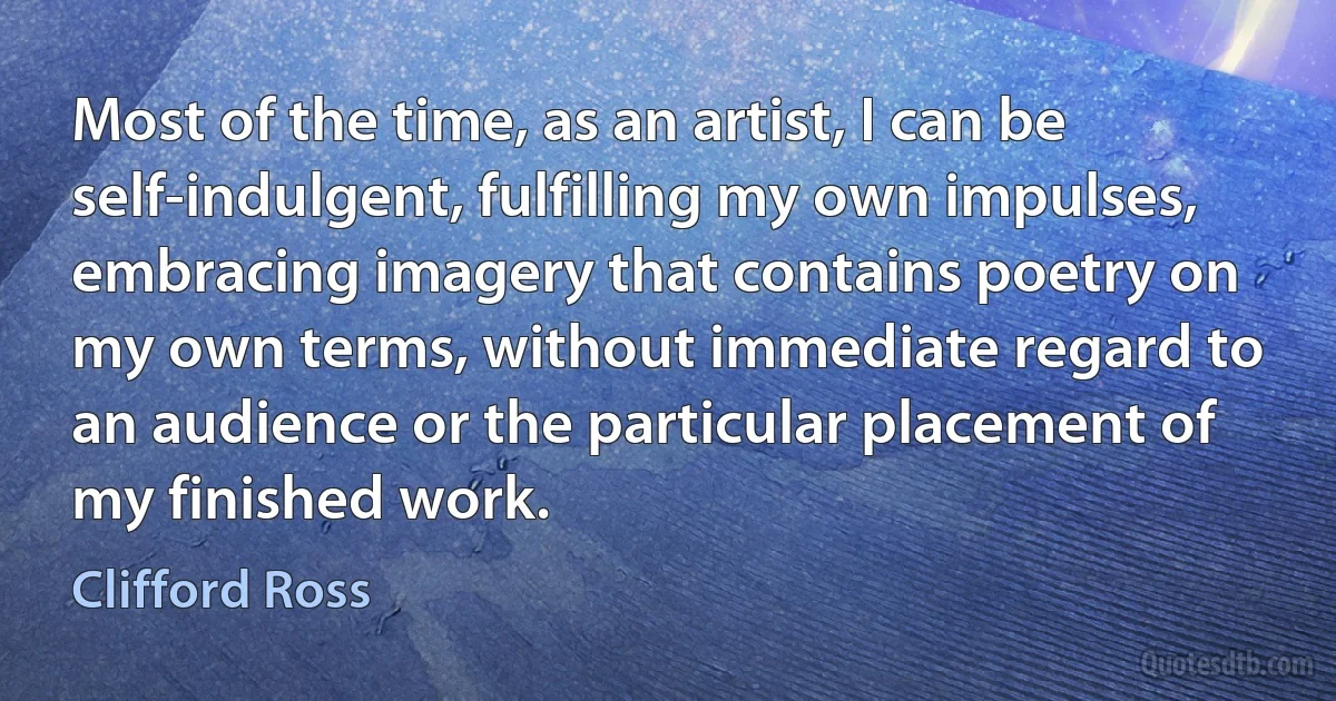 Most of the time, as an artist, I can be self-indulgent, fulfilling my own impulses, embracing imagery that contains poetry on my own terms, without immediate regard to an audience or the particular placement of my finished work. (Clifford Ross)