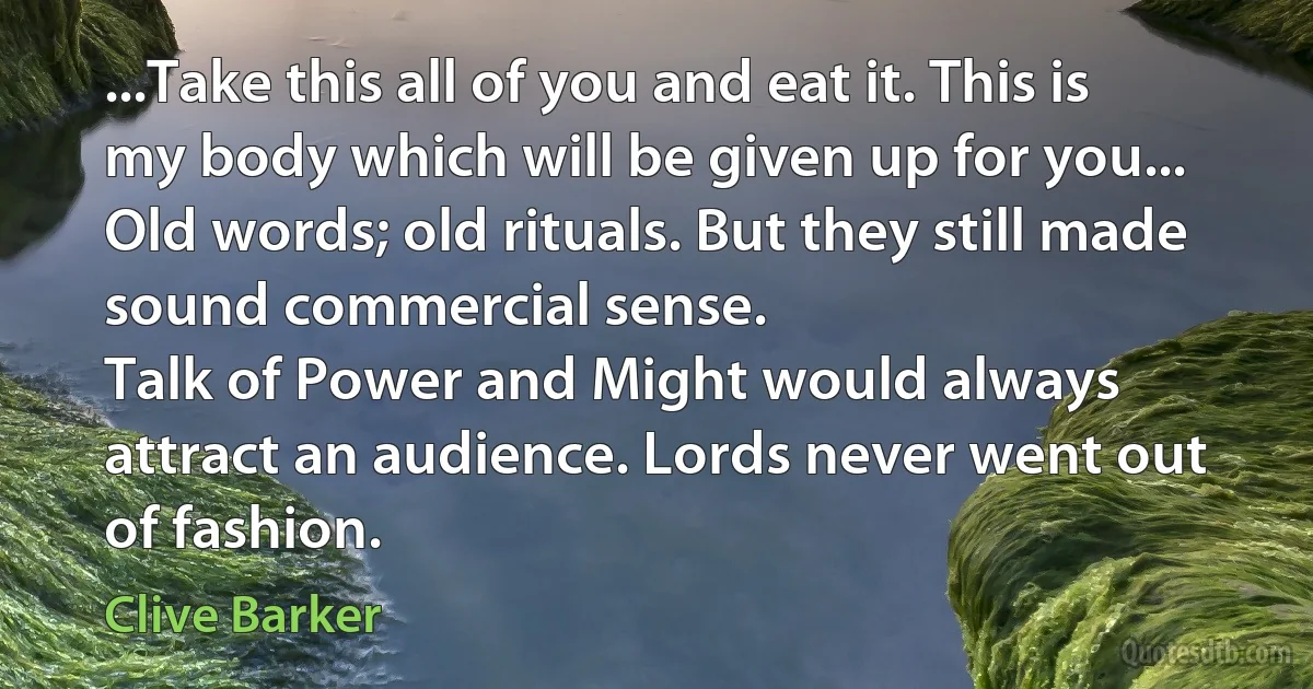 ...Take this all of you and eat it. This is my body which will be given up for you...
Old words; old rituals. But they still made sound commercial sense.
Talk of Power and Might would always attract an audience. Lords never went out of fashion. (Clive Barker)