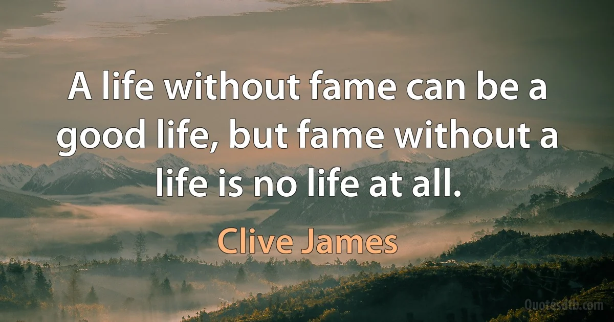 A life without fame can be a good life, but fame without a life is no life at all. (Clive James)