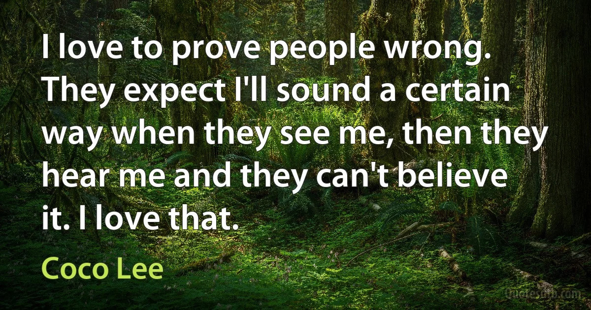 I love to prove people wrong. They expect I'll sound a certain way when they see me, then they hear me and they can't believe it. I love that. (Coco Lee)