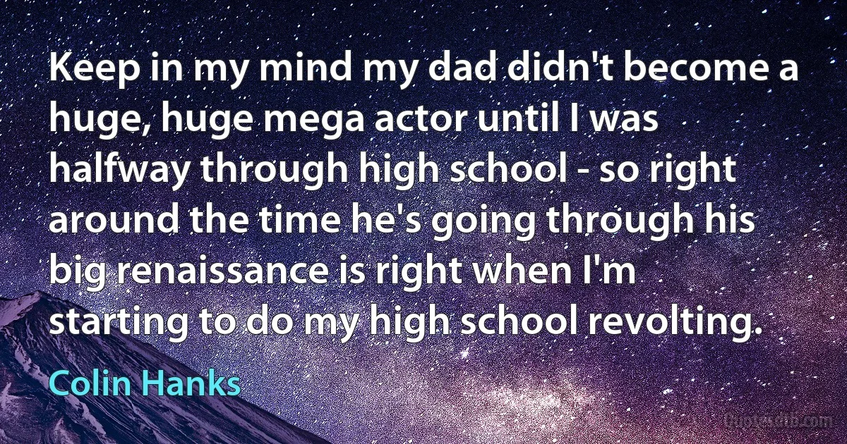 Keep in my mind my dad didn't become a huge, huge mega actor until I was halfway through high school - so right around the time he's going through his big renaissance is right when I'm starting to do my high school revolting. (Colin Hanks)