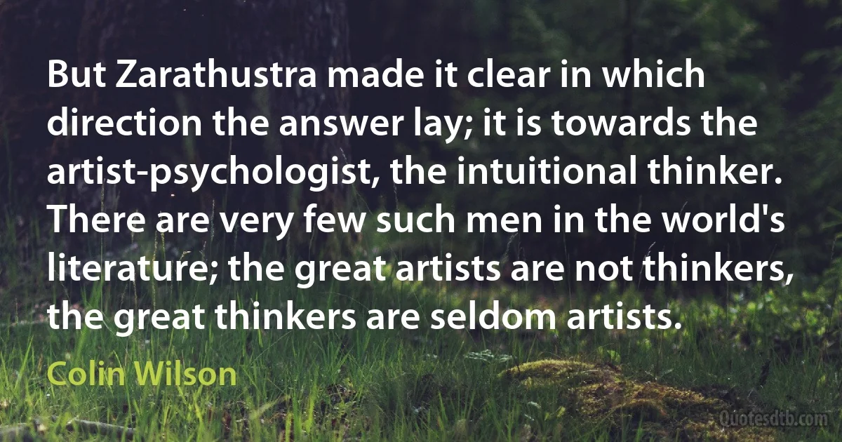 But Zarathustra made it clear in which direction the answer lay; it is towards the artist-psychologist, the intuitional thinker. There are very few such men in the world's literature; the great artists are not thinkers, the great thinkers are seldom artists. (Colin Wilson)