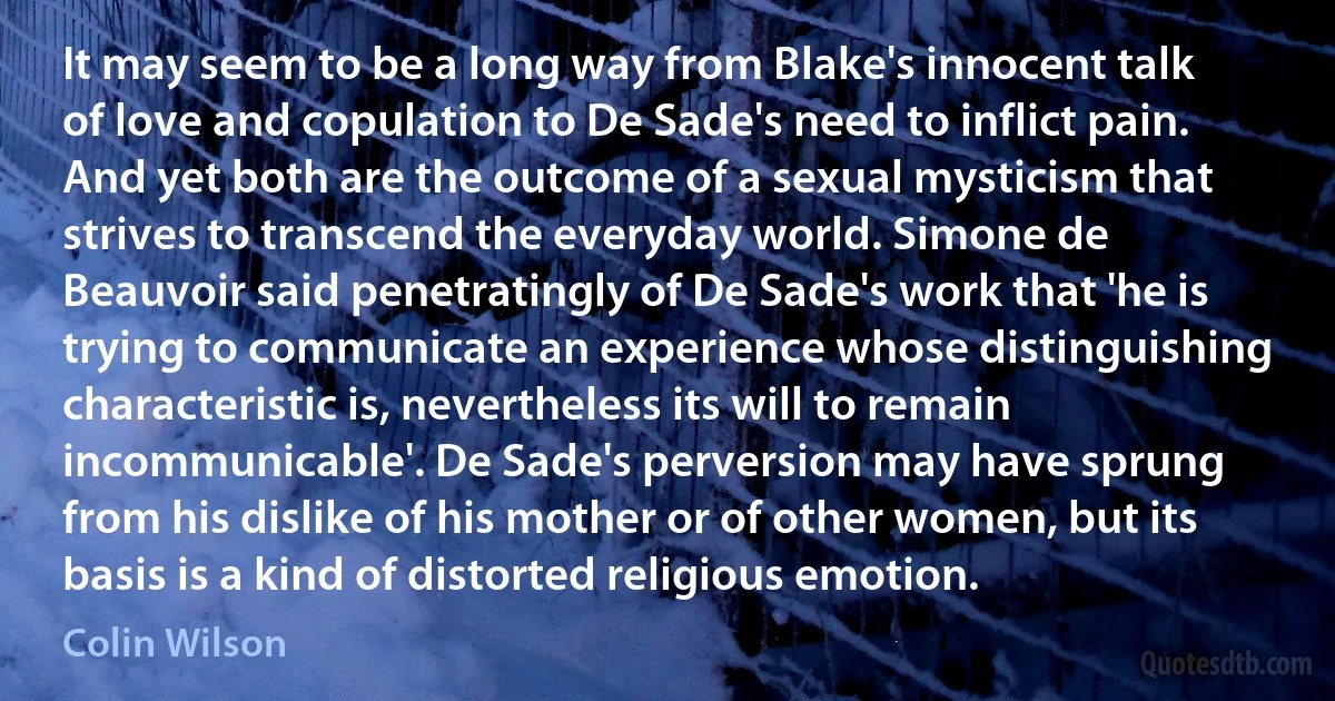 It may seem to be a long way from Blake's innocent talk of love and copulation to De Sade's need to inflict pain. And yet both are the outcome of a sexual mysticism that strives to transcend the everyday world. Simone de Beauvoir said penetratingly of De Sade's work that 'he is trying to communicate an experience whose distinguishing characteristic is, nevertheless its will to remain incommunicable'. De Sade's perversion may have sprung from his dislike of his mother or of other women, but its basis is a kind of distorted religious emotion. (Colin Wilson)