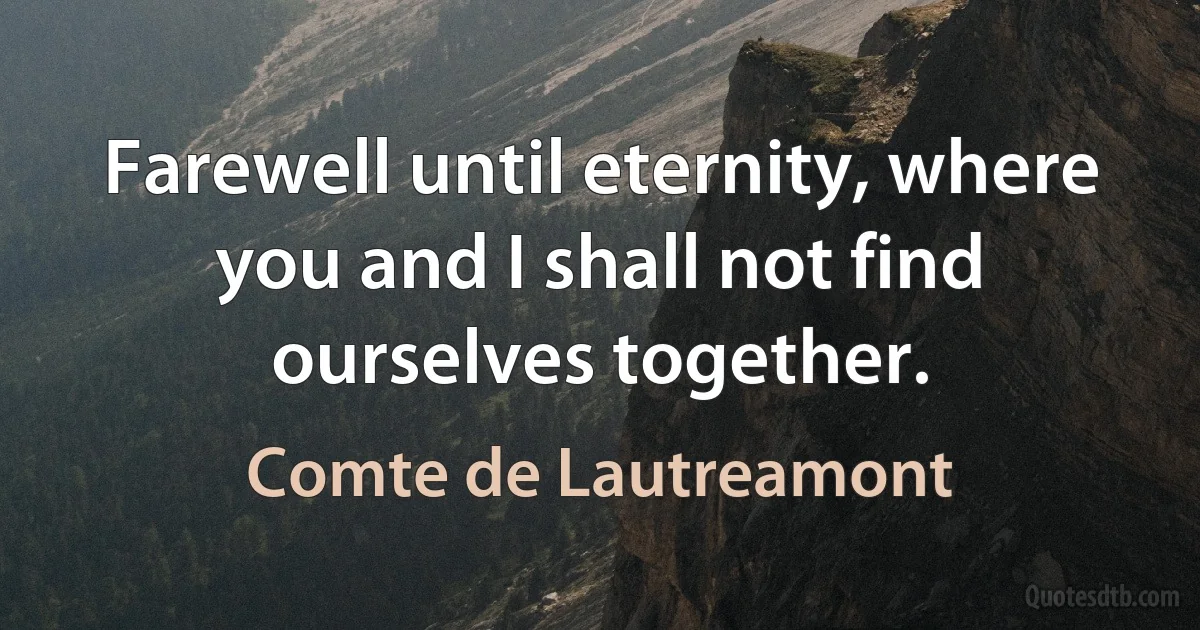 Farewell until eternity, where you and I shall not find ourselves together. (Comte de Lautreamont)