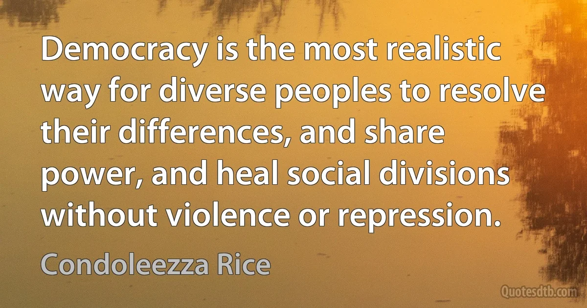 Democracy is the most realistic way for diverse peoples to resolve their differences, and share power, and heal social divisions without violence or repression. (Condoleezza Rice)