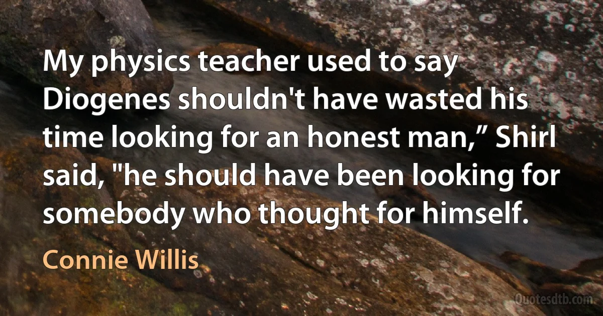 My physics teacher used to say Diogenes shouldn't have wasted his time looking for an honest man,” Shirl said, "he should have been looking for somebody who thought for himself. (Connie Willis)