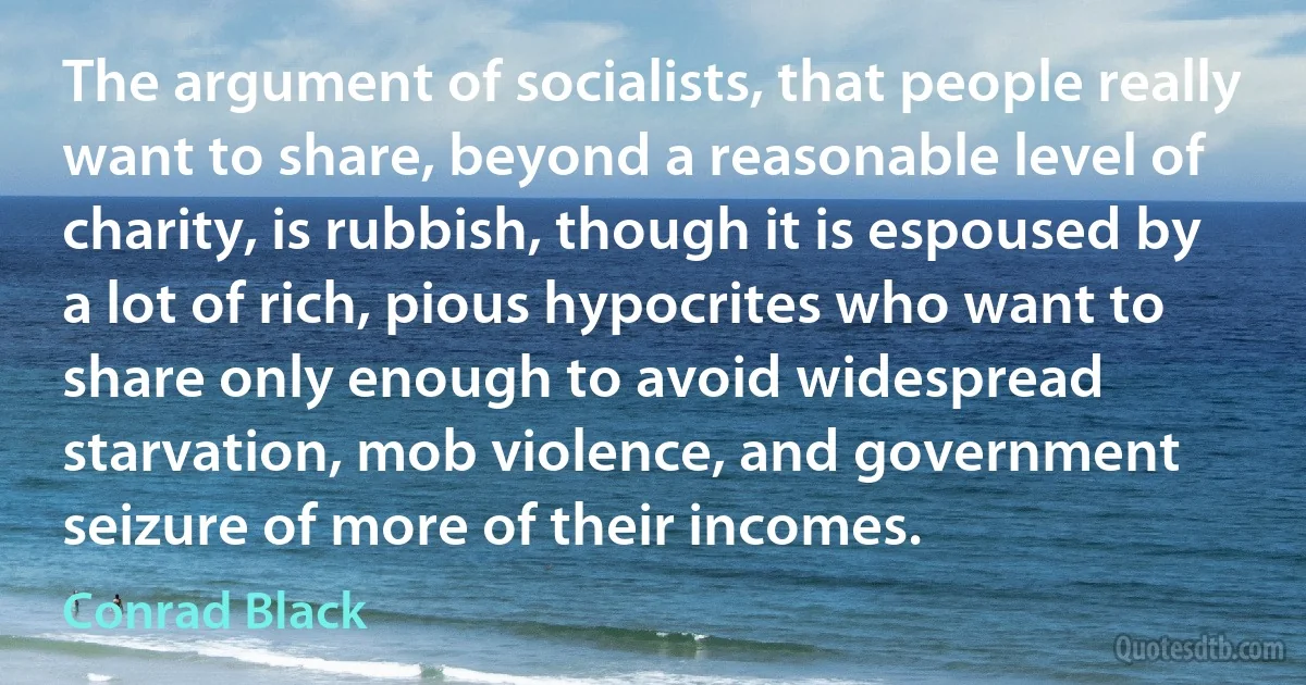 The argument of socialists, that people really want to share, beyond a reasonable level of charity, is rubbish, though it is espoused by a lot of rich, pious hypocrites who want to share only enough to avoid widespread starvation, mob violence, and government seizure of more of their incomes. (Conrad Black)