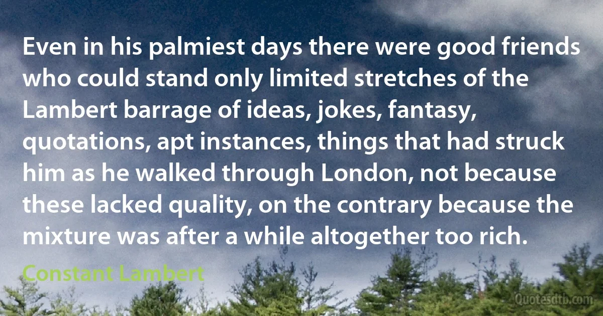 Even in his palmiest days there were good friends who could stand only limited stretches of the Lambert barrage of ideas, jokes, fantasy, quotations, apt instances, things that had struck him as he walked through London, not because these lacked quality, on the contrary because the mixture was after a while altogether too rich. (Constant Lambert)