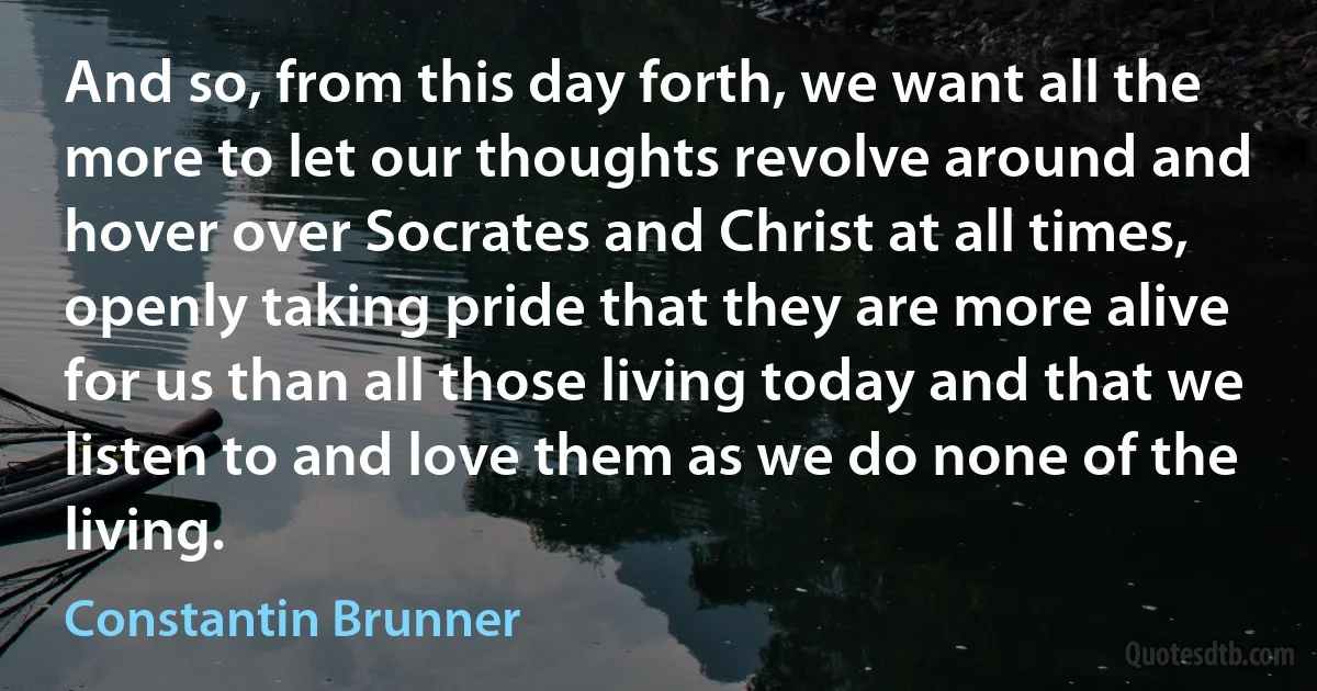 And so, from this day forth, we want all the more to let our thoughts revolve around and hover over Socrates and Christ at all times, openly taking pride that they are more alive for us than all those living today and that we listen to and love them as we do none of the living. (Constantin Brunner)