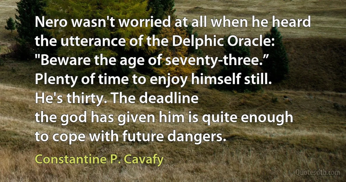 Nero wasn't worried at all when he heard
the utterance of the Delphic Oracle:
"Beware the age of seventy-three.”
Plenty of time to enjoy himself still.
He's thirty. The deadline
the god has given him is quite enough
to cope with future dangers. (Constantine P. Cavafy)