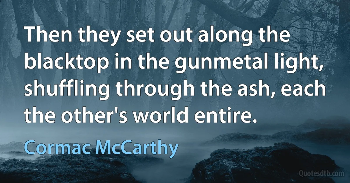 Then they set out along the blacktop in the gunmetal light, shuffling through the ash, each the other's world entire. (Cormac McCarthy)