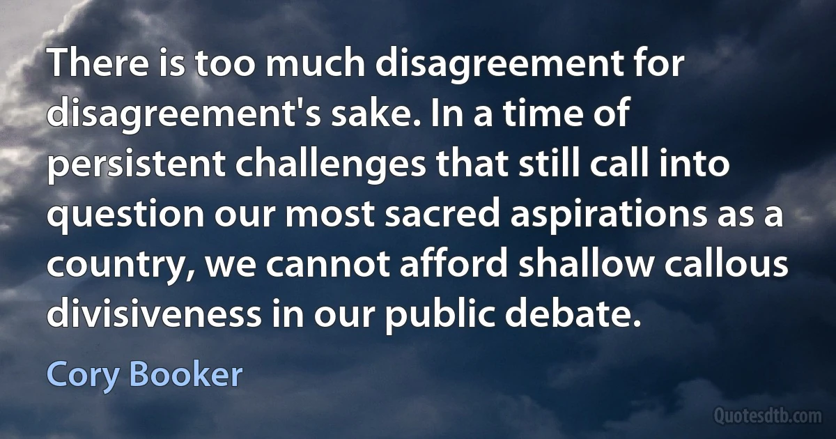 There is too much disagreement for disagreement's sake. In a time of persistent challenges that still call into question our most sacred aspirations as a country, we cannot afford shallow callous divisiveness in our public debate. (Cory Booker)