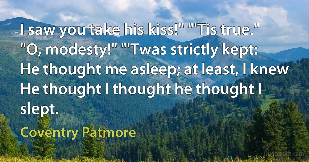 I saw you take his kiss!" "'Tis true."
"O, modesty!" "'Twas strictly kept:
He thought me asleep; at least, I knew
He thought I thought he thought I slept. (Coventry Patmore)