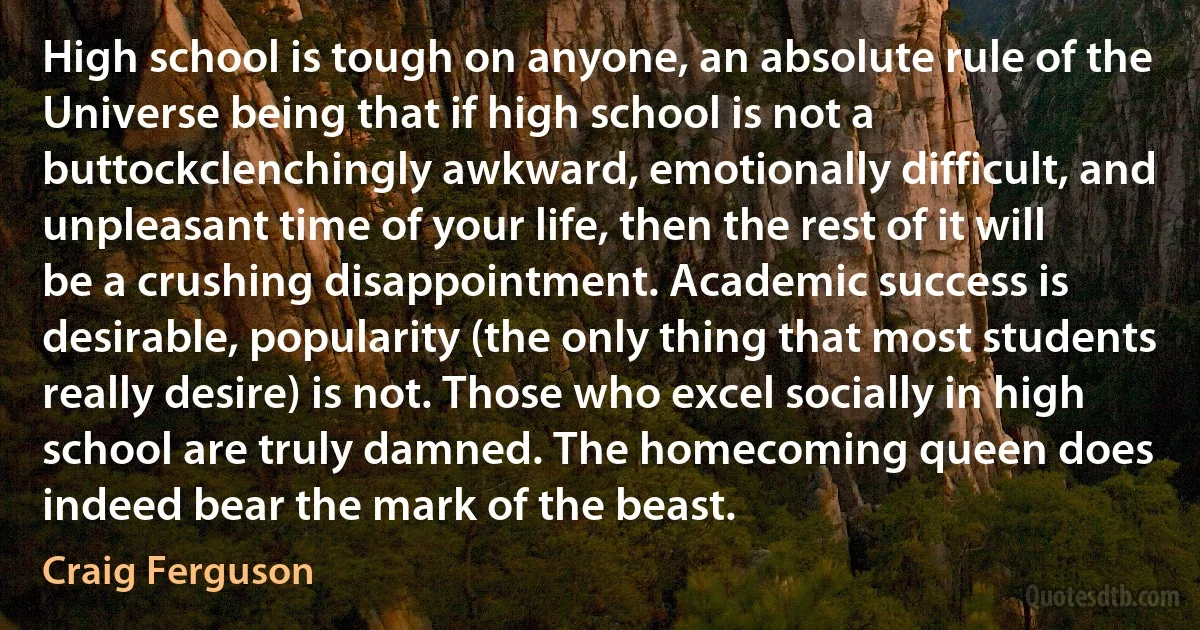 High school is tough on anyone, an absolute rule of the Universe being that if high school is not a buttockclenchingly awkward, emotionally difficult, and unpleasant time of your life, then the rest of it will be a crushing disappointment. Academic success is desirable, popularity (the only thing that most students really desire) is not. Those who excel socially in high school are truly damned. The homecoming queen does indeed bear the mark of the beast. (Craig Ferguson)