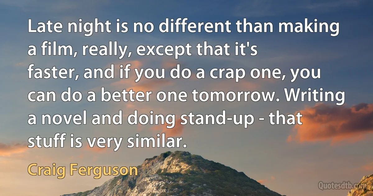 Late night is no different than making a film, really, except that it's faster, and if you do a crap one, you can do a better one tomorrow. Writing a novel and doing stand-up - that stuff is very similar. (Craig Ferguson)