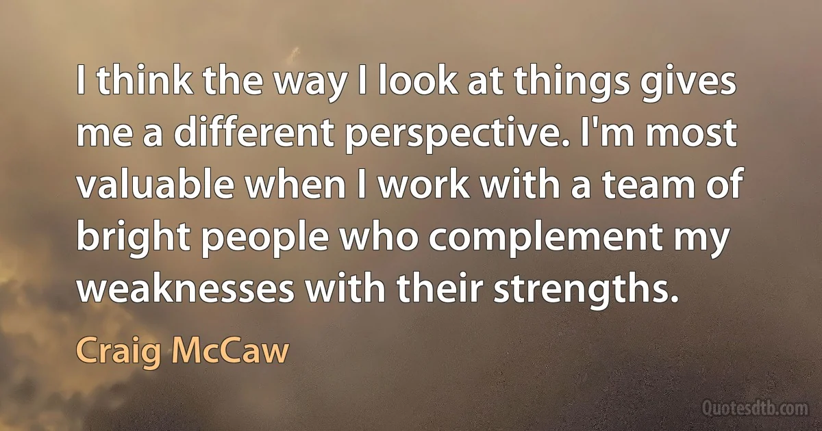 I think the way I look at things gives me a different perspective. I'm most valuable when I work with a team of bright people who complement my weaknesses with their strengths. (Craig McCaw)