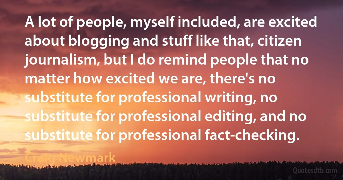 A lot of people, myself included, are excited about blogging and stuff like that, citizen journalism, but I do remind people that no matter how excited we are, there's no substitute for professional writing, no substitute for professional editing, and no substitute for professional fact-checking. (Craig Newmark)