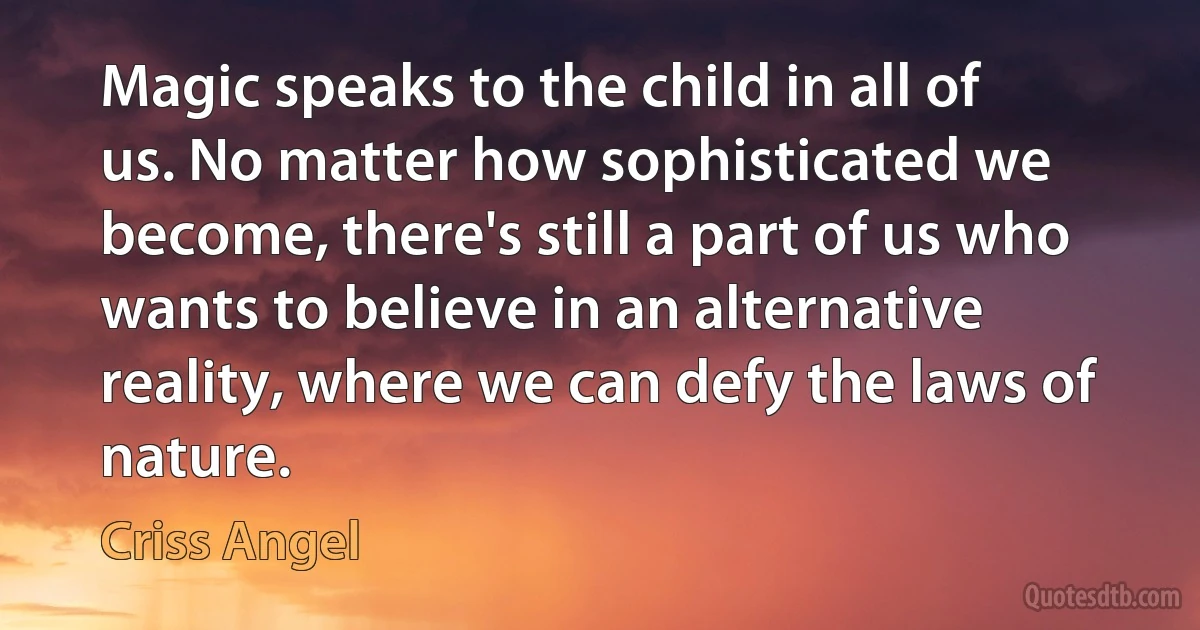 Magic speaks to the child in all of us. No matter how sophisticated we become, there's still a part of us who wants to believe in an alternative reality, where we can defy the laws of nature. (Criss Angel)