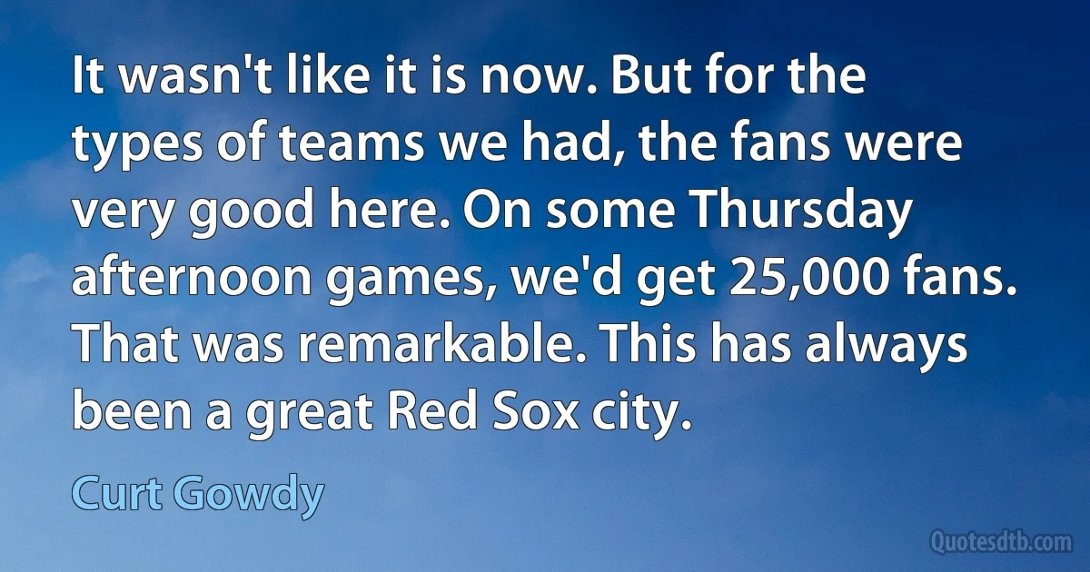 It wasn't like it is now. But for the types of teams we had, the fans were very good here. On some Thursday afternoon games, we'd get 25,000 fans. That was remarkable. This has always been a great Red Sox city. (Curt Gowdy)