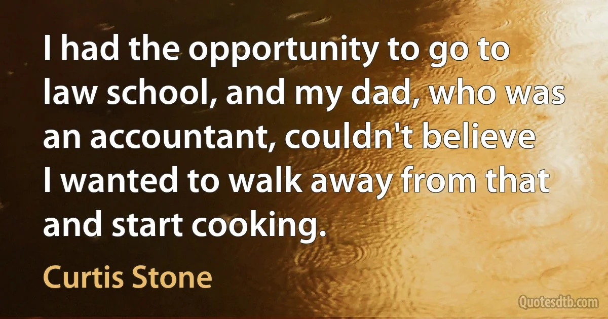 I had the opportunity to go to law school, and my dad, who was an accountant, couldn't believe I wanted to walk away from that and start cooking. (Curtis Stone)