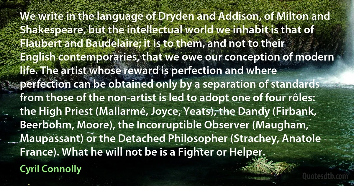 We write in the language of Dryden and Addison, of Milton and Shakespeare, but the intellectual world we inhabit is that of Flaubert and Baudelaire; it is to them, and not to their English contemporaries, that we owe our conception of modern life. The artist whose reward is perfection and where perfection can be obtained only by a separation of standards from those of the non-artist is led to adopt one of four rôles: the High Priest (Mallarmé, Joyce, Yeats), the Dandy (Firbank, Beerbohm, Moore), the Incorruptible Observer (Maugham, Maupassant) or the Detached Philosopher (Strachey, Anatole France). What he will not be is a Fighter or Helper. (Cyril Connolly)