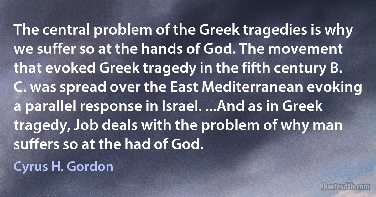 The central problem of the Greek tragedies is why we suffer so at the hands of God. The movement that evoked Greek tragedy in the fifth century B. C. was spread over the East Mediterranean evoking a parallel response in Israel. ...And as in Greek tragedy, Job deals with the problem of why man suffers so at the had of God. (Cyrus H. Gordon)