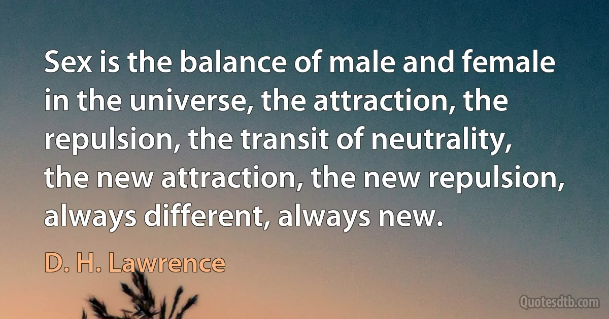 Sex is the balance of male and female in the universe, the attraction, the repulsion, the transit of neutrality, the new attraction, the new repulsion, always different, always new. (D. H. Lawrence)