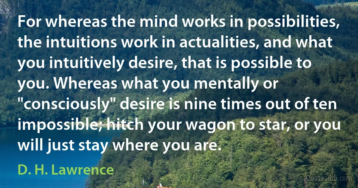 For whereas the mind works in possibilities, the intuitions work in actualities, and what you intuitively desire, that is possible to you. Whereas what you mentally or "consciously" desire is nine times out of ten impossible; hitch your wagon to star, or you will just stay where you are. (D. H. Lawrence)