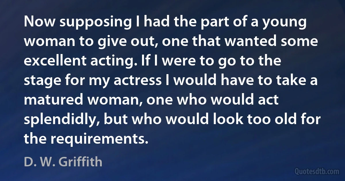 Now supposing I had the part of a young woman to give out, one that wanted some excellent acting. If I were to go to the stage for my actress I would have to take a matured woman, one who would act splendidly, but who would look too old for the requirements. (D. W. Griffith)