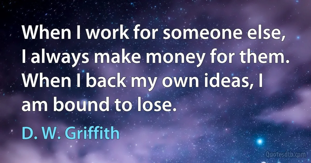 When I work for someone else, I always make money for them. When I back my own ideas, I am bound to lose. (D. W. Griffith)