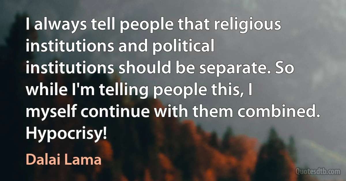 I always tell people that religious institutions and political institutions should be separate. So while I'm telling people this, I myself continue with them combined. Hypocrisy! (Dalai Lama)