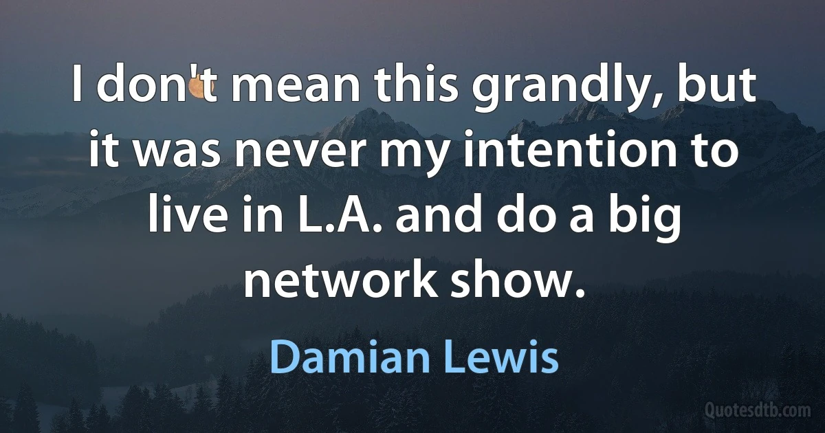 I don't mean this grandly, but it was never my intention to live in L.A. and do a big network show. (Damian Lewis)