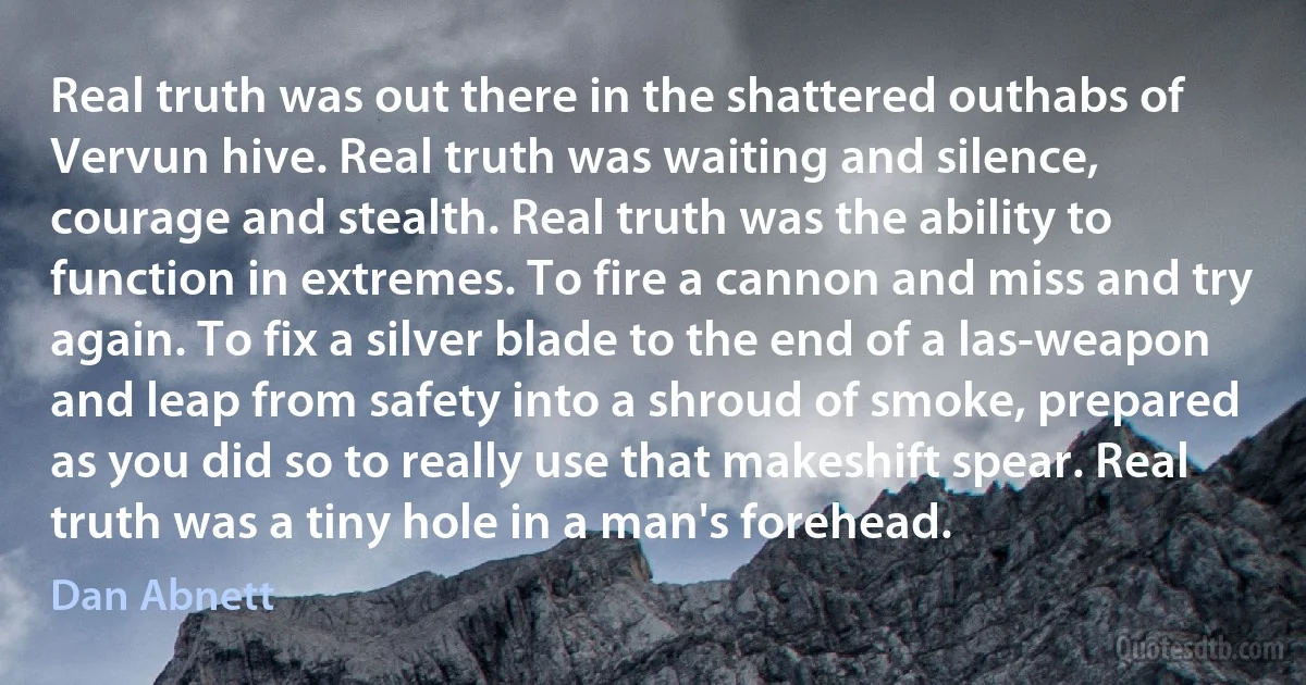 Real truth was out there in the shattered outhabs of Vervun hive. Real truth was waiting and silence, courage and stealth. Real truth was the ability to function in extremes. To fire a cannon and miss and try again. To fix a silver blade to the end of a las-weapon and leap from safety into a shroud of smoke, prepared as you did so to really use that makeshift spear. Real truth was a tiny hole in a man's forehead. (Dan Abnett)