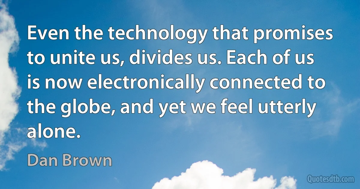 Even the technology that promises to unite us, divides us. Each of us is now electronically connected to the globe, and yet we feel utterly alone. (Dan Brown)