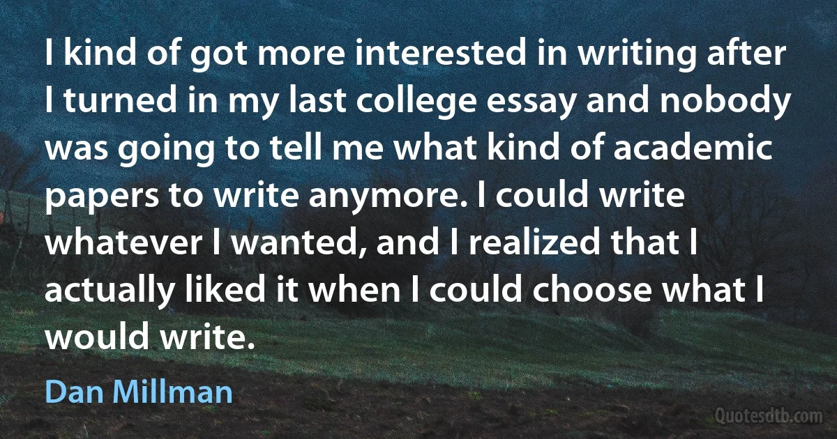 I kind of got more interested in writing after I turned in my last college essay and nobody was going to tell me what kind of academic papers to write anymore. I could write whatever I wanted, and I realized that I actually liked it when I could choose what I would write. (Dan Millman)