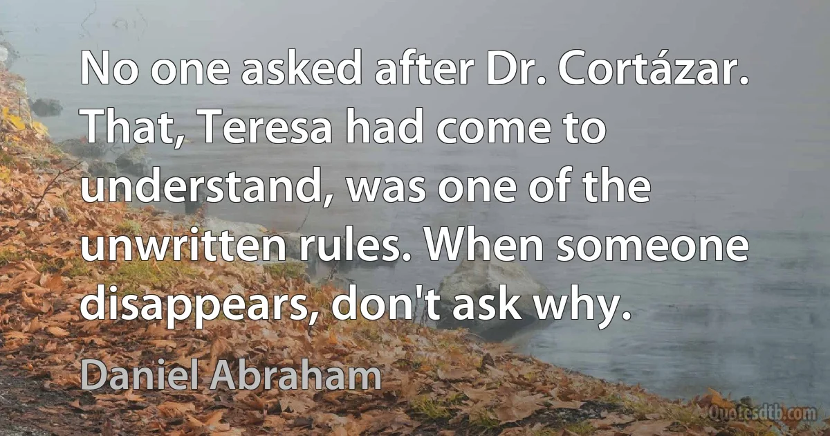 No one asked after Dr. Cortázar. That, Teresa had come to understand, was one of the unwritten rules. When someone disappears, don't ask why. (Daniel Abraham)