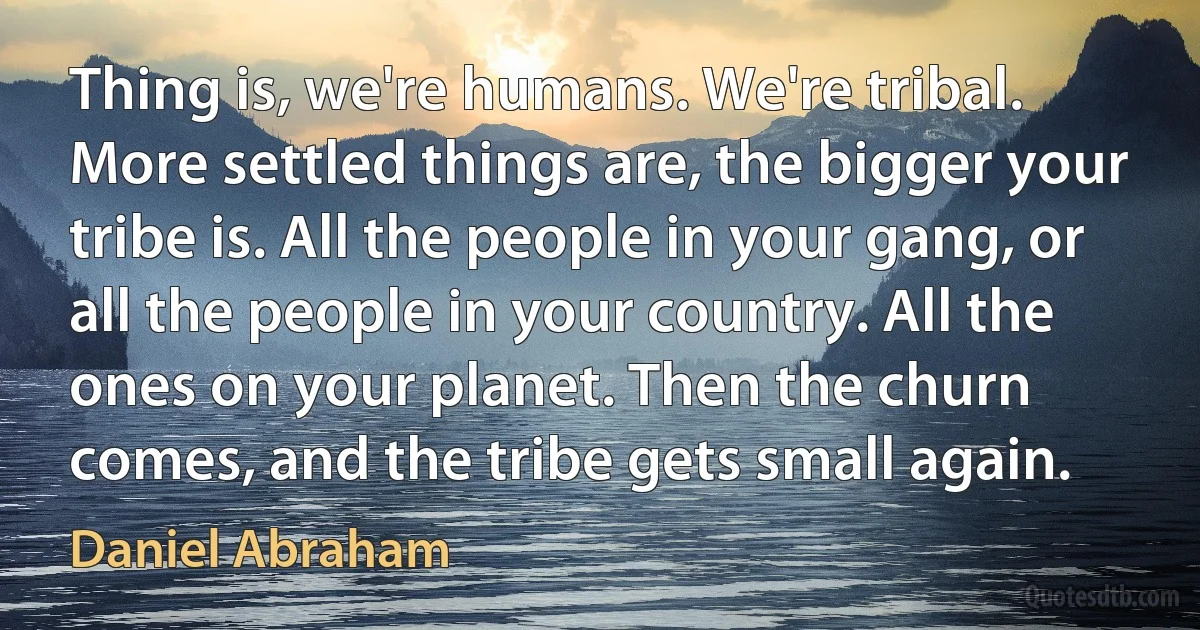 Thing is, we're humans. We're tribal. More settled things are, the bigger your tribe is. All the people in your gang, or all the people in your country. All the ones on your planet. Then the churn comes, and the tribe gets small again. (Daniel Abraham)